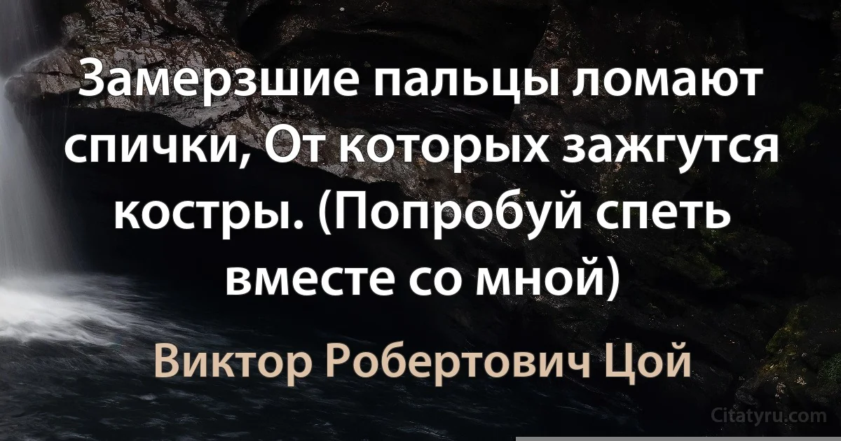 Замерзшие пальцы ломают спички, От которых зажгутся костры. (Попробуй спеть вместе со мной) (Виктор Робертович Цой)