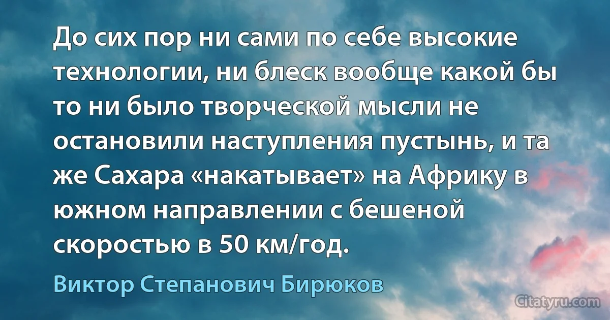 До сих пор ни сами по себе высокие технологии, ни блеск вообще какой бы то ни было творческой мысли не остановили наступления пустынь, и та же Сахара «накатывает» на Африку в южном направлении с бешеной скоростью в 50 км/год. (Виктор Степанович Бирюков)