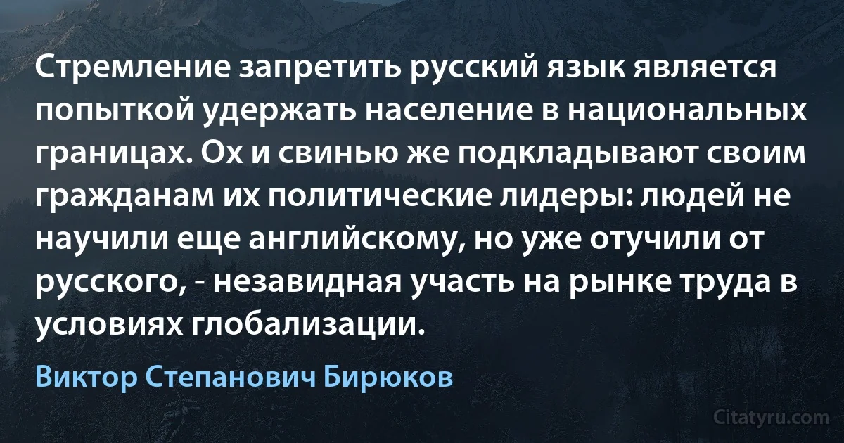 Стремление запретить русский язык является попыткой удержать население в национальных границах. Ох и свинью же подкладывают своим гражданам их политические лидеры: людей не научили еще английскому, но уже отучили от русского, - незавидная участь на рынке труда в условиях глобализации. (Виктор Степанович Бирюков)