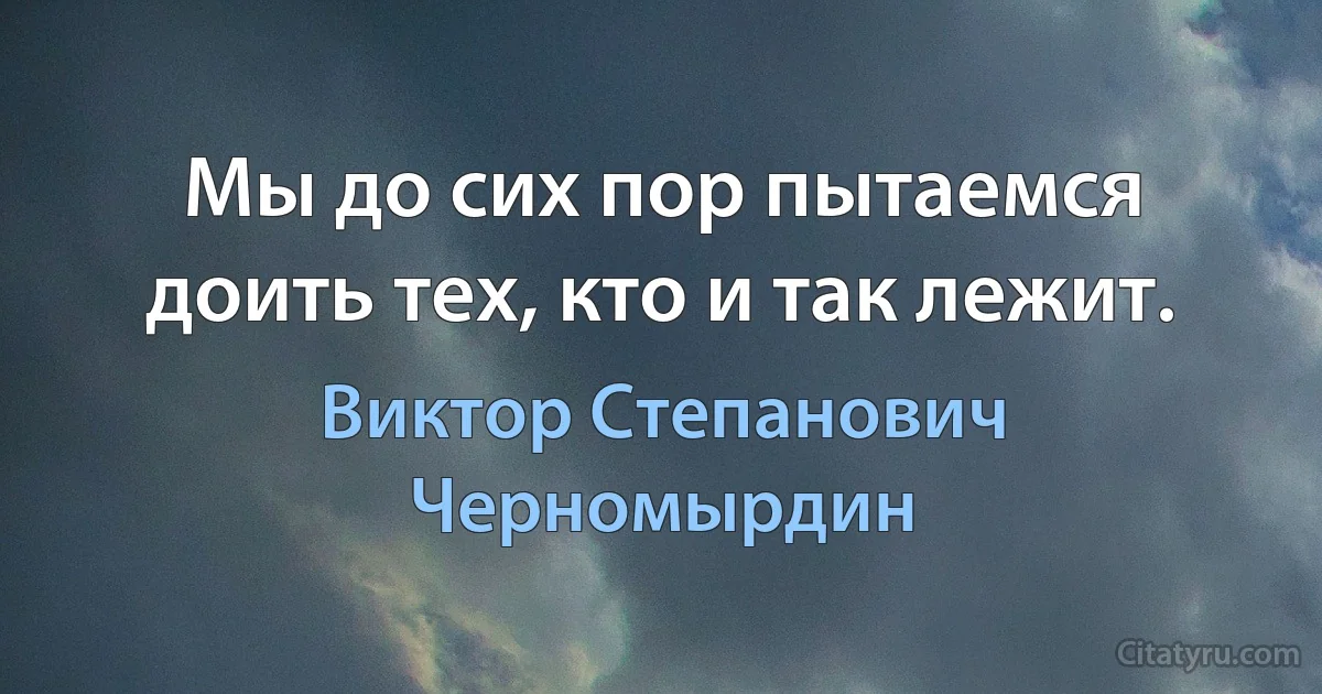 Мы до сих пор пытаемся доить тех, кто и так лежит. (Виктор Степанович Черномырдин)