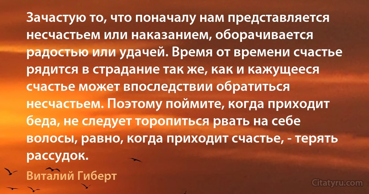 Зачастую то, что поначалу нам представляется несчастьем или наказанием, оборачивается радостью или удачей. Время от времени счастье рядится в страдание так же, как и кажущееся счастье может впоследствии обратиться несчастьем. Поэтому поймите, когда приходит беда, не следует торопиться рвать на себе волосы, равно, когда приходит счастье, - терять рассудок. (Виталий Гиберт)