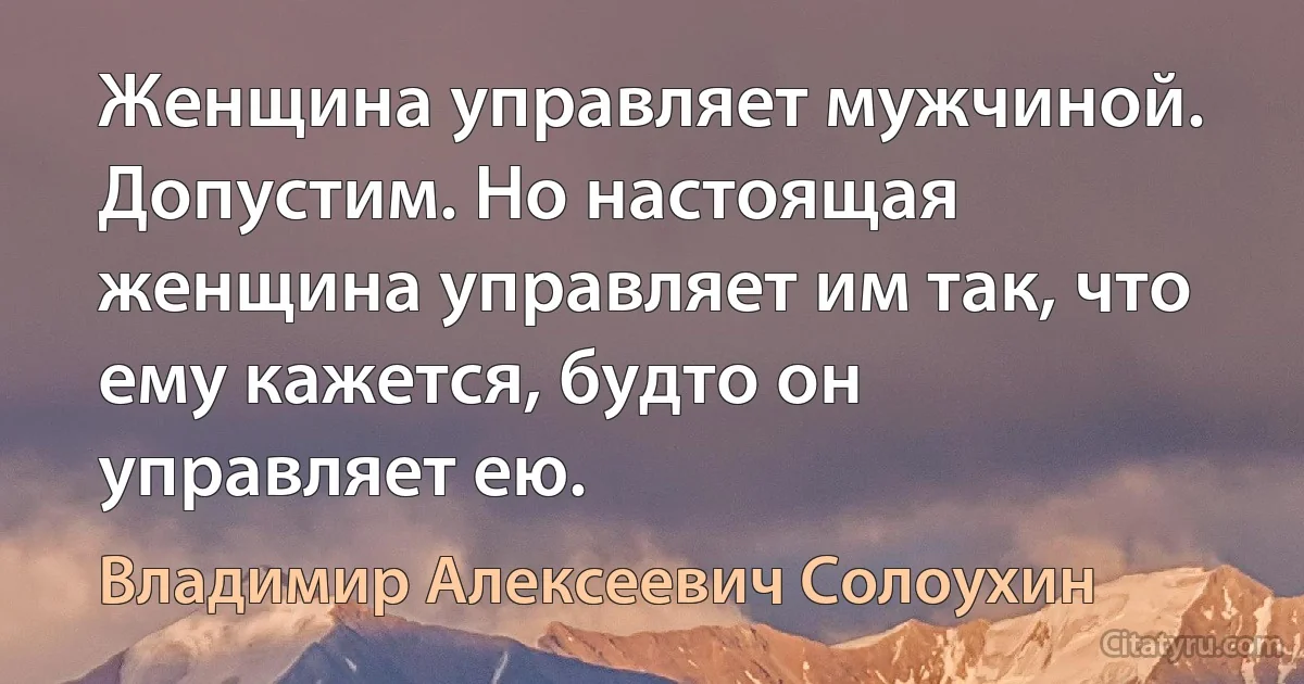 Женщина управляет мужчиной. Допустим. Но настоящая женщина управляет им так, что ему кажется, будто он управляет ею. (Владимир Алексеевич Солоухин)