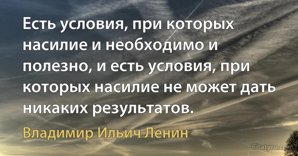 Есть условия, при которых насилие и необходимо и полезно, и есть условия, при которых насилие не может дать никаких результатов. (Владимир Ильич Ленин)