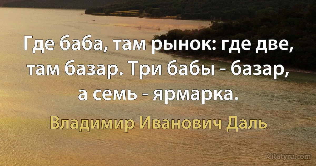 Где баба, там рынок: где две, там базар. Три бабы - базар, а семь - ярмарка. (Владимир Иванович Даль)