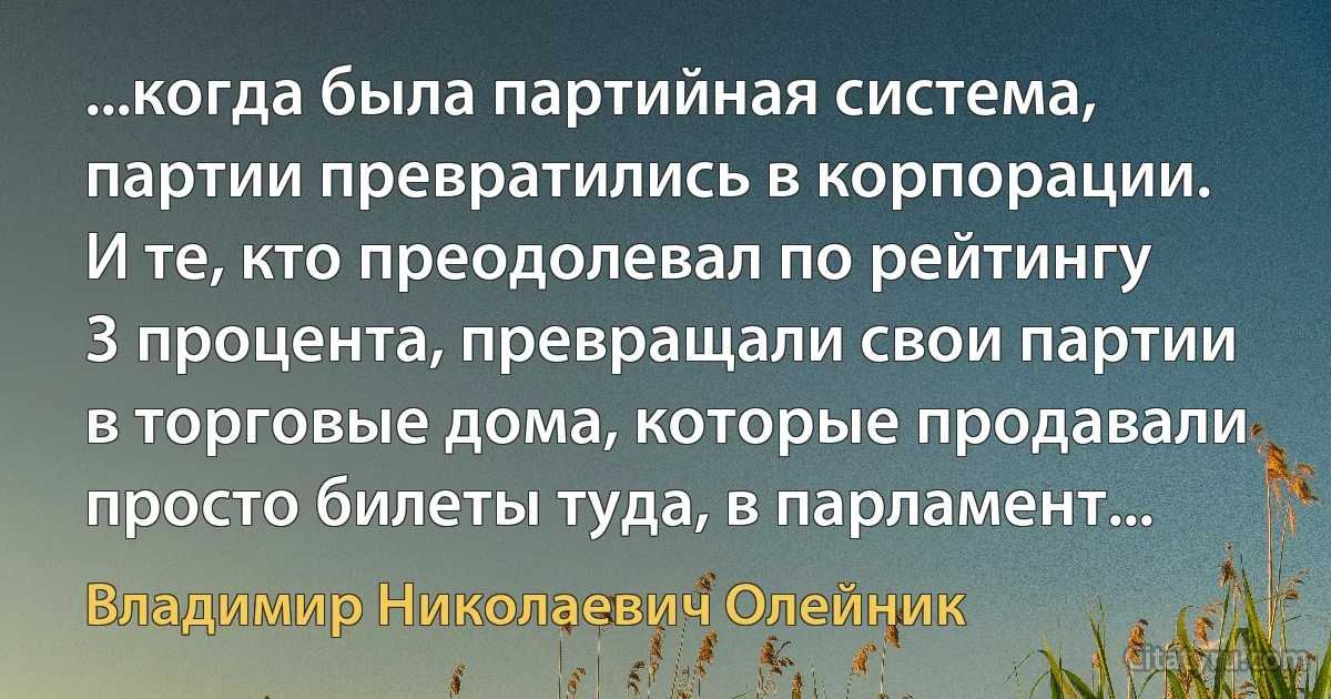 ...когда была партийная система, партии превратились в корпорации. И те, кто преодолевал по рейтингу 3 процента, превращали свои партии в торговые дома, которые продавали просто билеты туда, в парламент... (Владимир Николаевич Олейник)