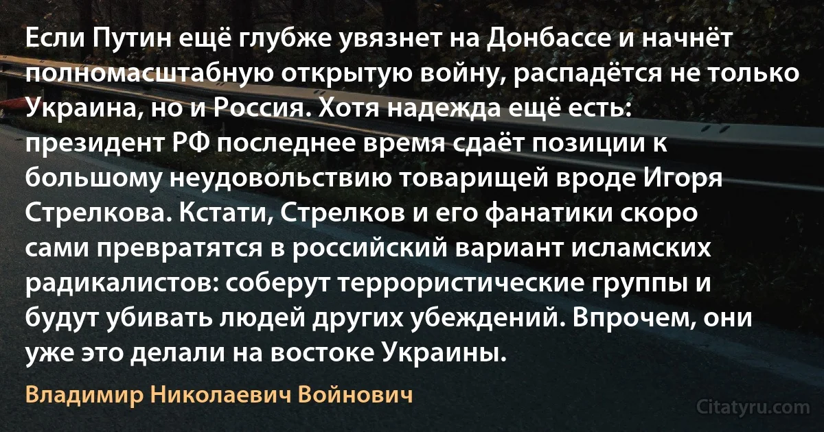 Если Путин ещё глубже увязнет на Донбассе и начнёт полномасштабную открытую войну, распадётся не только Украина, но и Россия. Хотя надежда ещё есть: президент РФ последнее время сдаёт позиции к большому неудовольствию товарищей вроде Игоря Стрелкова. Кстати, Стрелков и его фанатики скоро сами превратятся в российский вариант исламских радикалистов: соберут террористические группы и будут убивать людей других убеждений. Впрочем, они уже это делали на востоке Украины. (Владимир Николаевич Войнович)