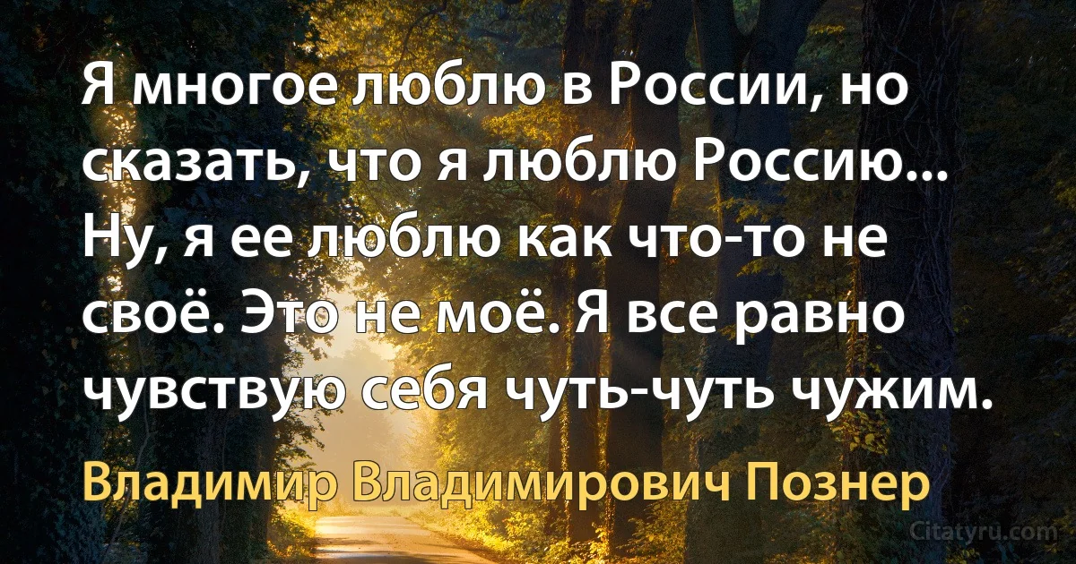 Я многое люблю в России, но сказать, что я люблю Россию... Ну, я ее люблю как что-то не своё. Это не моё. Я все равно чувствую себя чуть-чуть чужим. (Владимир Владимирович Познер)