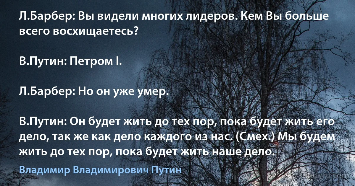 Л.Барбер: Вы видели многих лидеров. Кем Вы больше всего восхищаетесь?

В.Путин: Петром I.

Л.Барбер: Но он уже умер.

В.Путин: Он будет жить до тех пор, пока будет жить его дело, так же как дело каждого из нас. (Смех.) Мы будем жить до тех пор, пока будет жить наше дело. (Владимир Владимирович Путин)