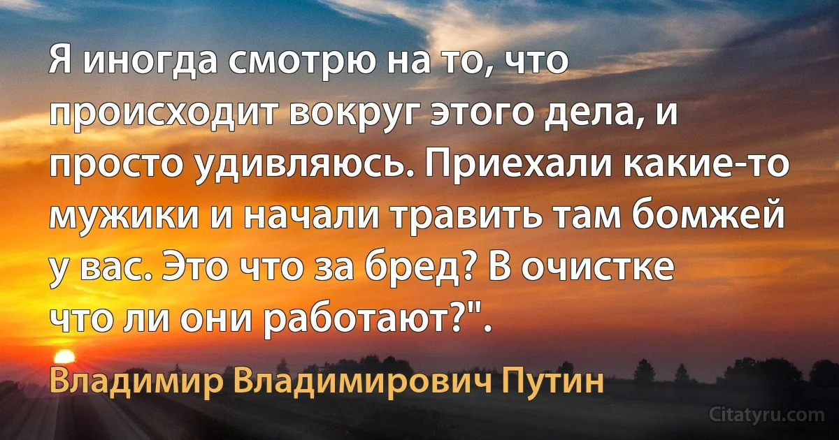 Я иногда смотрю на то, что происходит вокруг этого дела, и просто удивляюсь. Приехали какие-то мужики и начали травить там бомжей у вас. Это что за бред? В очистке что ли они работают?". (Владимир Владимирович Путин)