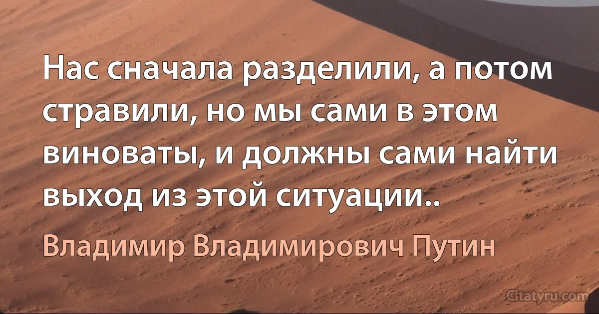 Нас сначала разделили, а потом стравили, но мы сами в этом виноваты, и должны сами найти выход из этой ситуации.. (Владимир Владимирович Путин)