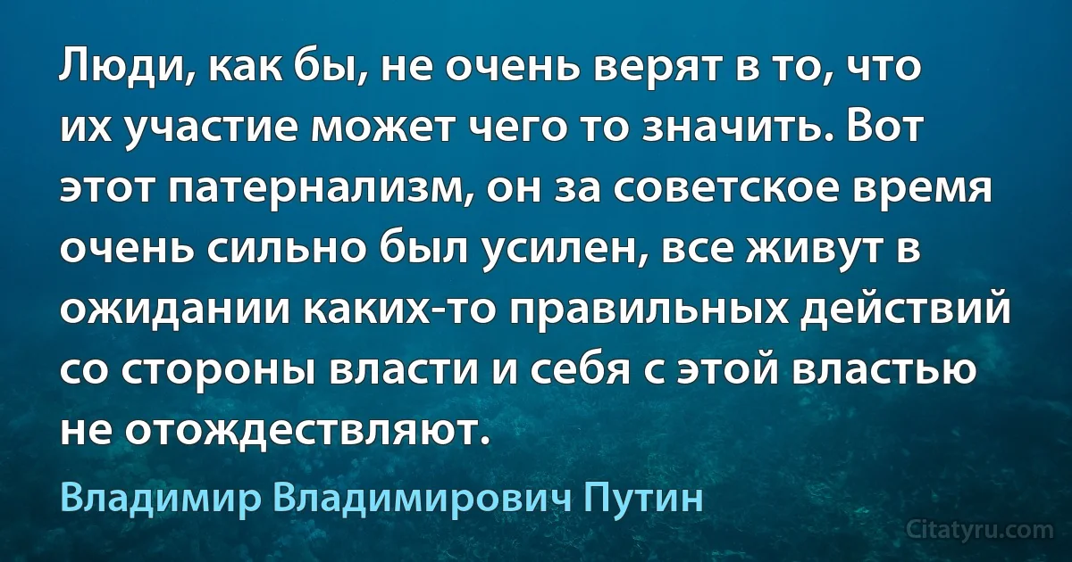 Люди, как бы, не очень верят в то, что их участие может чего то значить. Вот этот патернализм, он за советское время очень сильно был усилен, все живут в ожидании каких-то правильных действий со стороны власти и себя с этой властью не отождествляют. (Владимир Владимирович Путин)