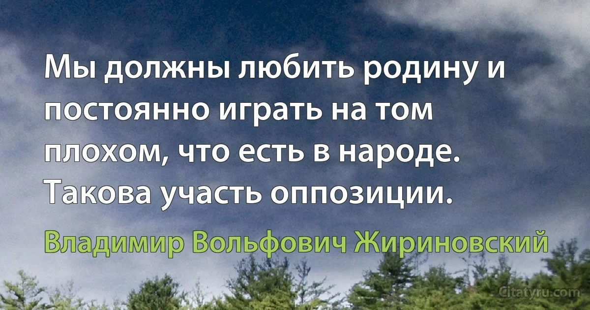 Мы должны любить родину и постоянно играть на том плохом, что есть в народе. Такова участь оппозиции. (Владимир Вольфович Жириновский)