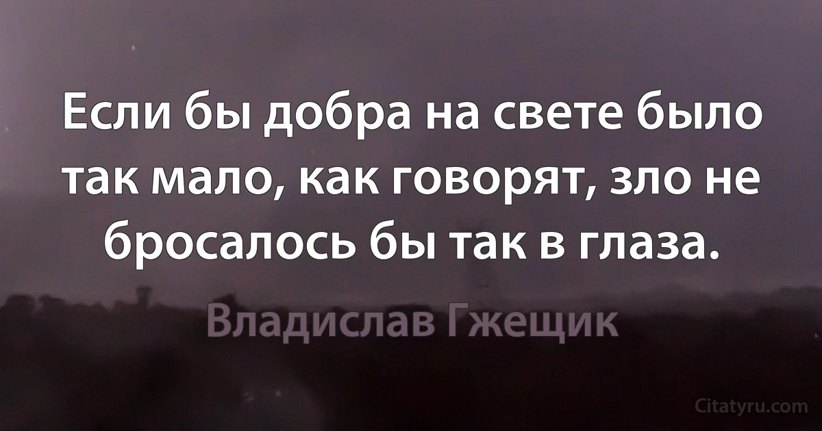 Если бы добра на свете было так мало, как говорят, зло не бросалось бы так в глаза. (Владислав Гжещик)