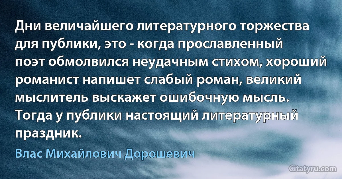 Дни величайшего литературного торжества для публики, это - когда прославленный поэт обмолвился неудачным стихом, хороший романист напишет слабый роман, великий мыслитель выскажет ошибочную мысль.
Тогда у публики настоящий литературный праздник. (Влас Михайлович Дорошевич)