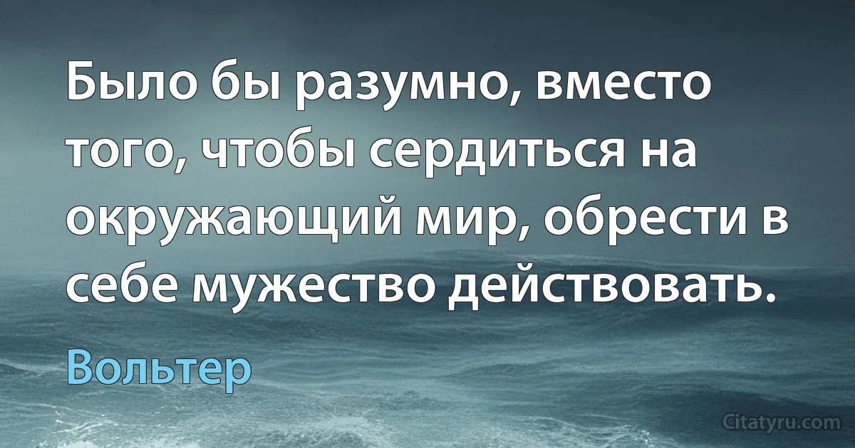 Было бы разумно, вместо того, чтобы сердиться на окружающий мир, обрести в себе мужество действовать. (Вольтер)