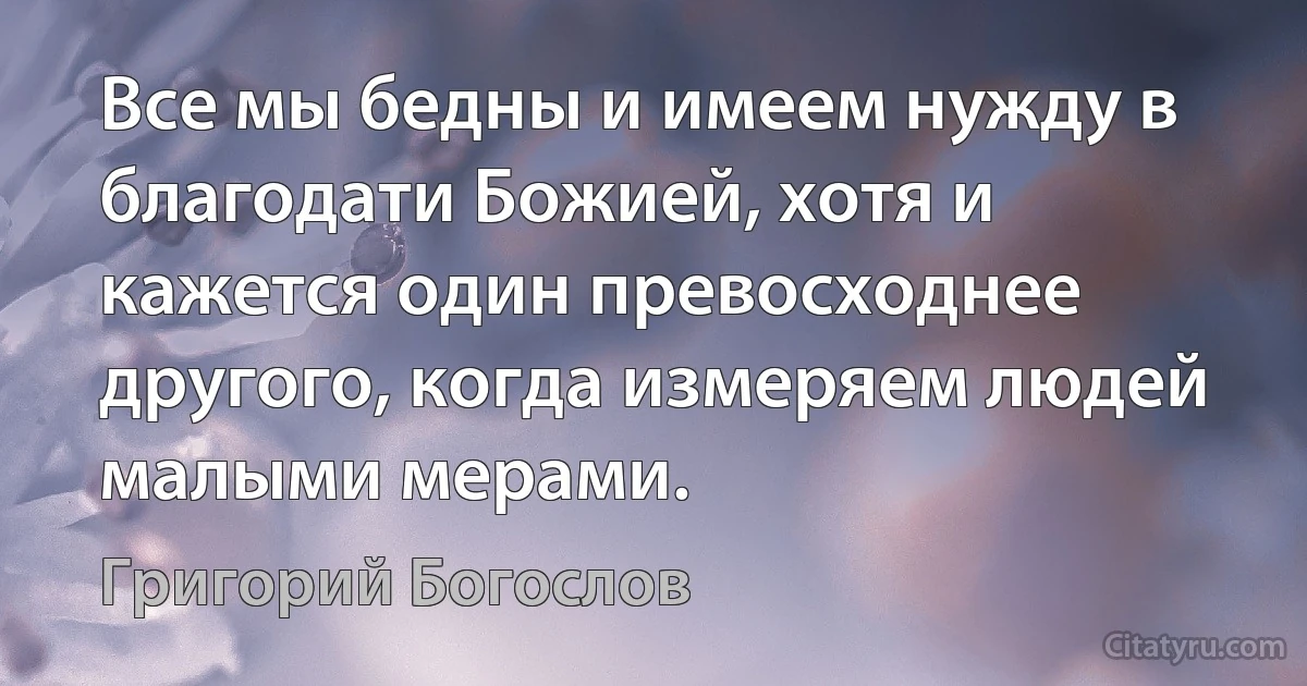 Все мы бедны и имеем нужду в благодати Божией, хотя и кажется один превосходнее другого, когда измеряем людей малыми мерами. (Григорий Богослов)