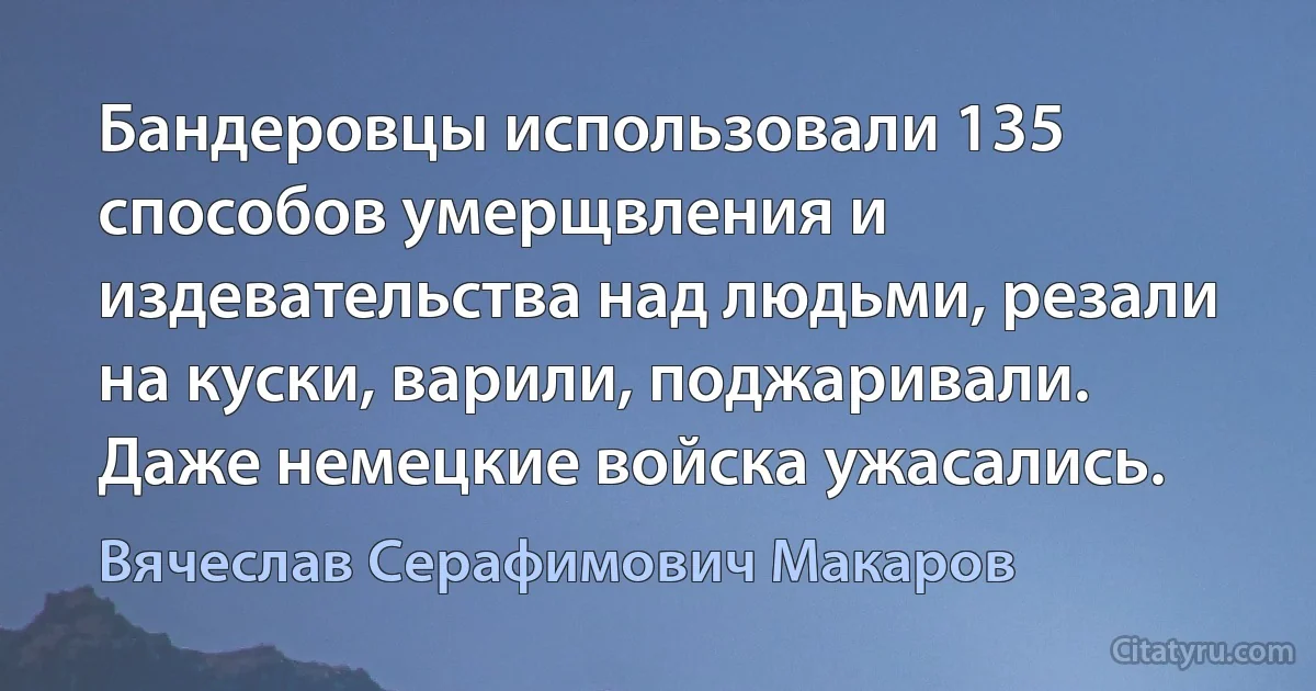 Бандеровцы использовали 135 способов умерщвления и издевательства над людьми, резали на куски, варили, поджаривали. Даже немецкие войска ужасались. (Вячеслав Серафимович Макаров)