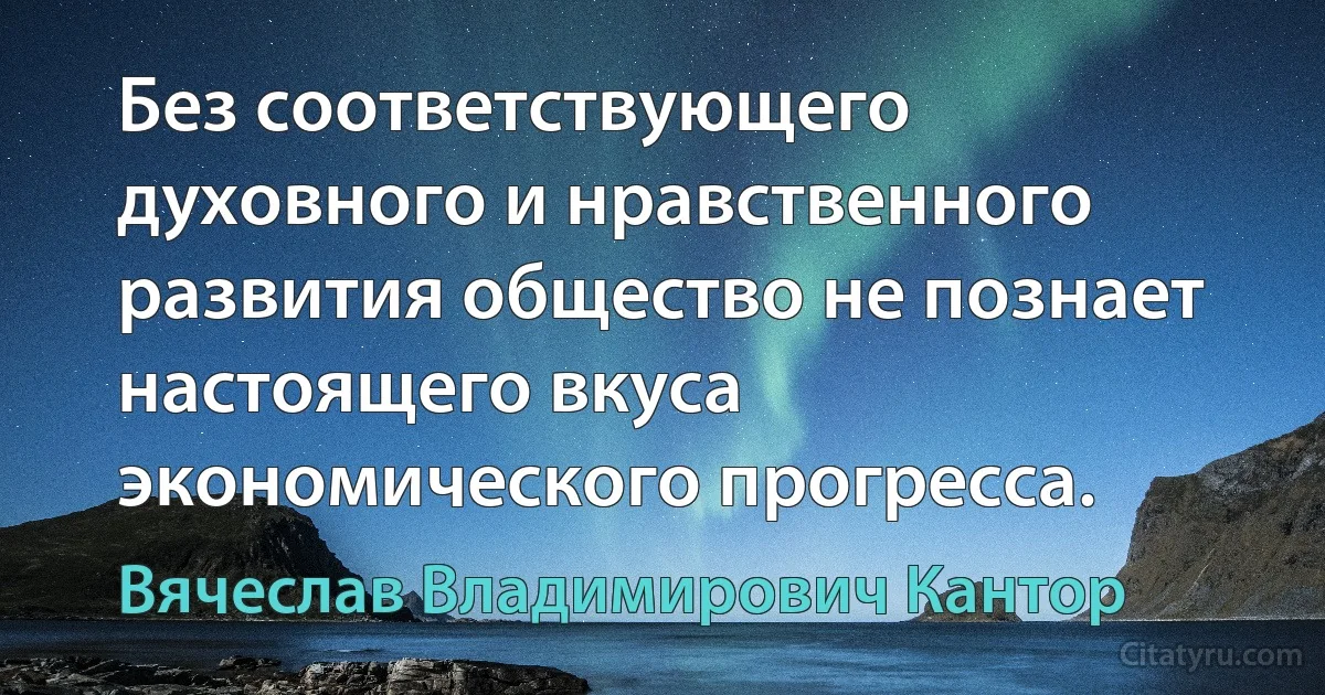 Без соответствующего духовного и нравственного развития общество не познает настоящего вкуса экономического прогресса. (Вячеслав Владимирович Кантор)