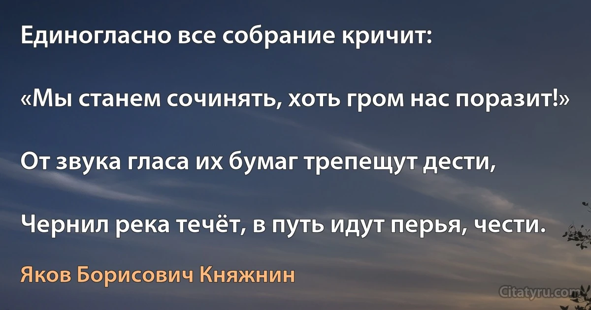 Единогласно все собрание кричит:

«Мы станем сочинять, хоть гром нас поразит!»

От звука гласа их бумаг трепещут дести,

Чернил река течёт, в путь идут перья, чести. (Яков Борисович Княжнин)