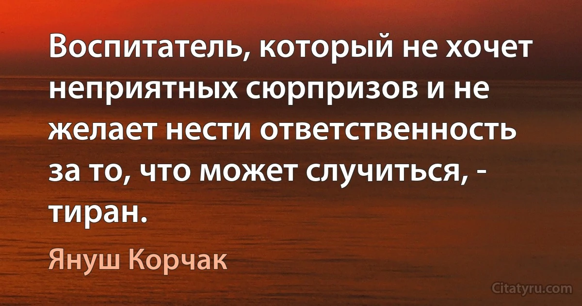 Воспитатель, который не хочет неприятных сюрпризов и не желает нести ответственность за то, что может случиться, - тиран. (Януш Корчак)