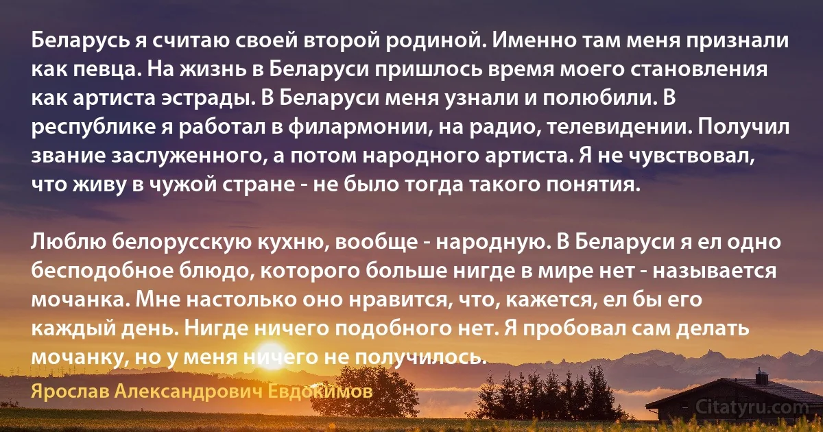 Беларусь я считаю своей второй родиной. Именно там меня признали как певца. На жизнь в Беларуси пришлось время моего становления как артиста эстрады. В Беларуси меня узнали и полюбили. В республике я работал в филармонии, на радио, телевидении. Получил звание заслуженного, а потом народного артиста. Я не чувствовал, что живу в чужой стране - не было тогда такого понятия.

Люблю белорусскую кухню, вообще - народную. В Беларуси я ел одно бесподобное блюдо, которого больше нигде в мире нет - называется мочанка. Мне настолько оно нравится, что, кажется, ел бы его каждый день. Нигде ничего подобного нет. Я пробовал сам делать мочанку, но у меня ничего не получилось. (Ярослав Александрович Евдокимов)