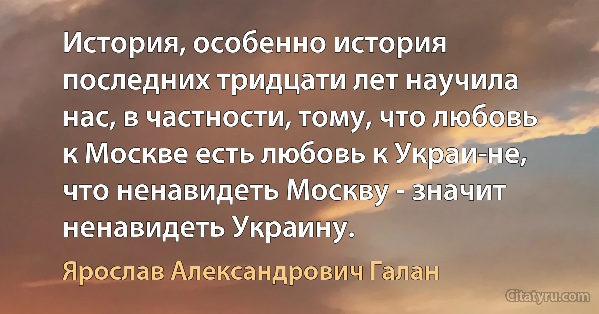 История, особенно история последних тридцати лет научила нас, в частности, тому, что любовь к Москве есть любовь к Украи­не, что ненавидеть Москву - значит ненавидеть Украину. (Ярослав Александрович Галан)