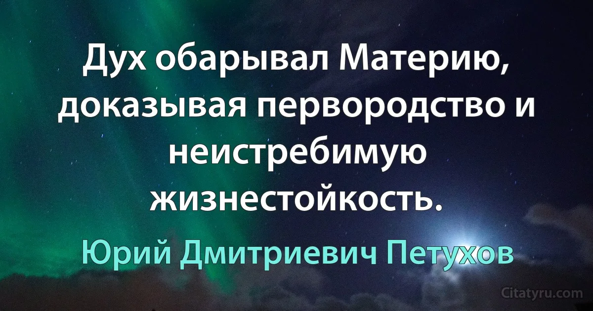 Дух обарывал Материю, доказывая первородство и неистребимую жизнестойкость. (Юрий Дмитриевич Петухов)