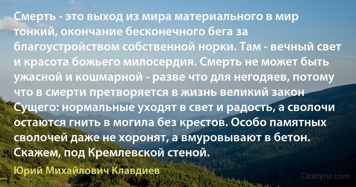 Смерть - это выход из мира материального в мир тонкий, окончание бесконечного бега за благоустройством собственной норки. Там - вечный свет и красота божьего милосердия. Смерть не может быть ужасной и кошмарной - разве что для негодяев, потому что в смерти претворяется в жизнь великий закон Сущего: нормальные уходят в свет и радость, а сволочи остаются гнить в могила без крестов. Особо памятных сволочей даже не хоронят, а вмуровывают в бетон. Скажем, под Кремлевской стеной. (Юрий Михайлович Клавдиев)