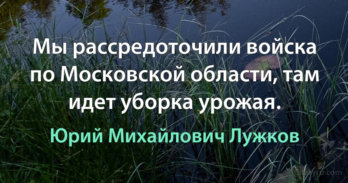 Мы рассредоточили войска по Московской области, там идет уборка урожая. (Юрий Михайлович Лужков)