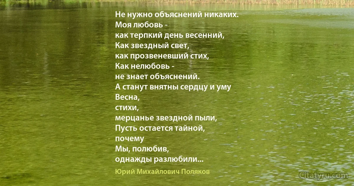 Не нужно объяснений никаких.
Моя любовь -
как терпкий день весенний,
Как звездный свет,
как прозвеневший стих,
Как нелюбовь -
не знает объяснений.
А станут внятны сердцу и уму
Весна,
стихи,
мерцанье звездной пыли,
Пусть остается тайной,
почему
Мы, полюбив,
однажды разлюбили... (Юрий Михайлович Поляков)