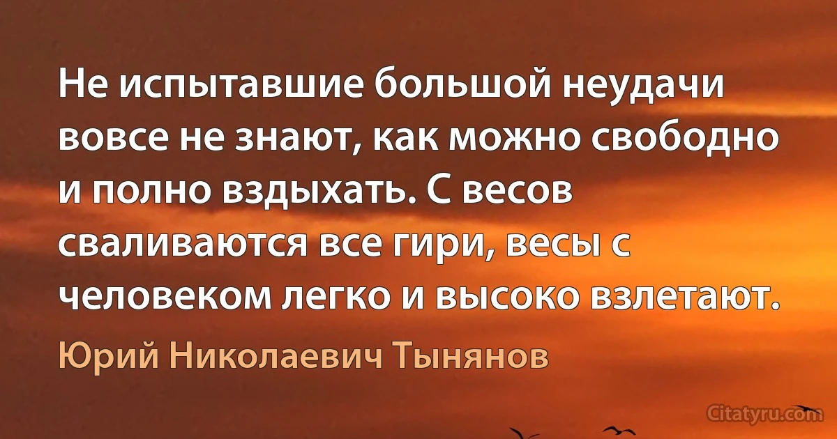 Не испытавшие большой неудачи вовсе не знают, как можно свободно и полно вздыхать. С весов сваливаются все гири, весы с человеком легко и высоко взлетают. (Юрий Николаевич Тынянов)