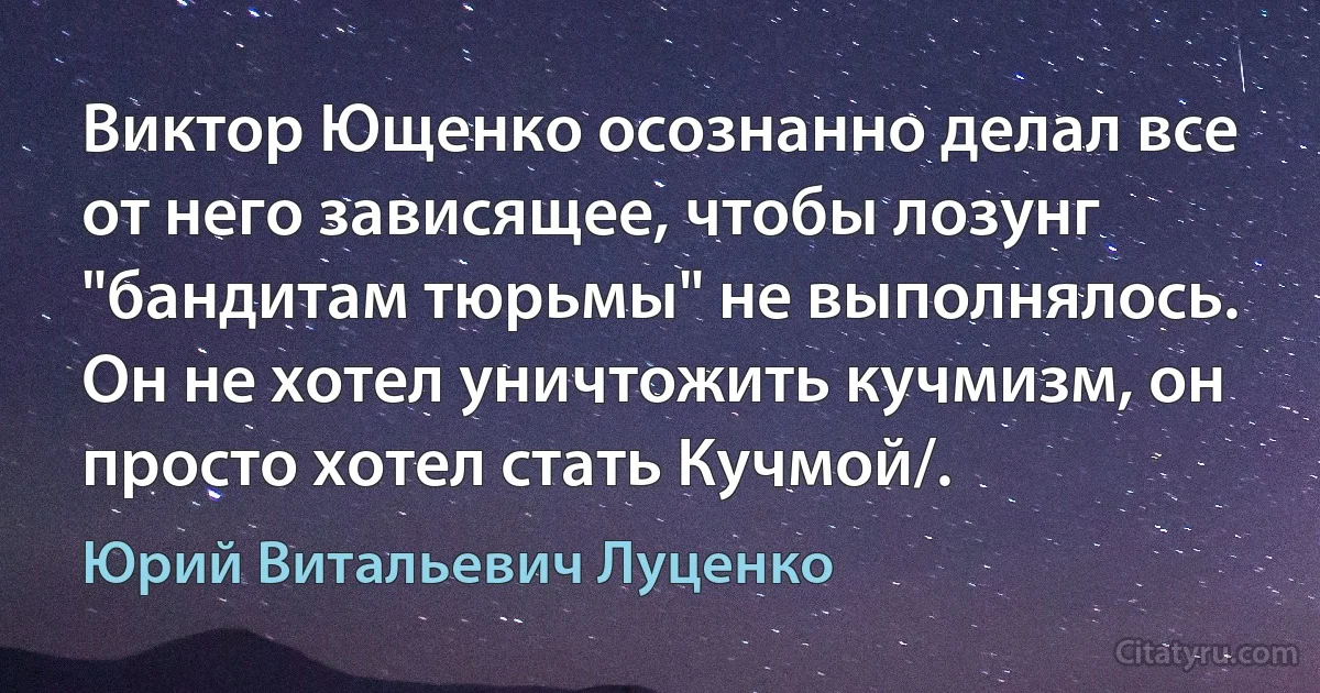 Виктор Ющенко осознанно делал все от него зависящее, чтобы лозунг "бандитам тюрьмы" не выполнялось. Он не хотел уничтожить кучмизм, он просто хотел стать Кучмой/. (Юрий Витальевич Луценко)