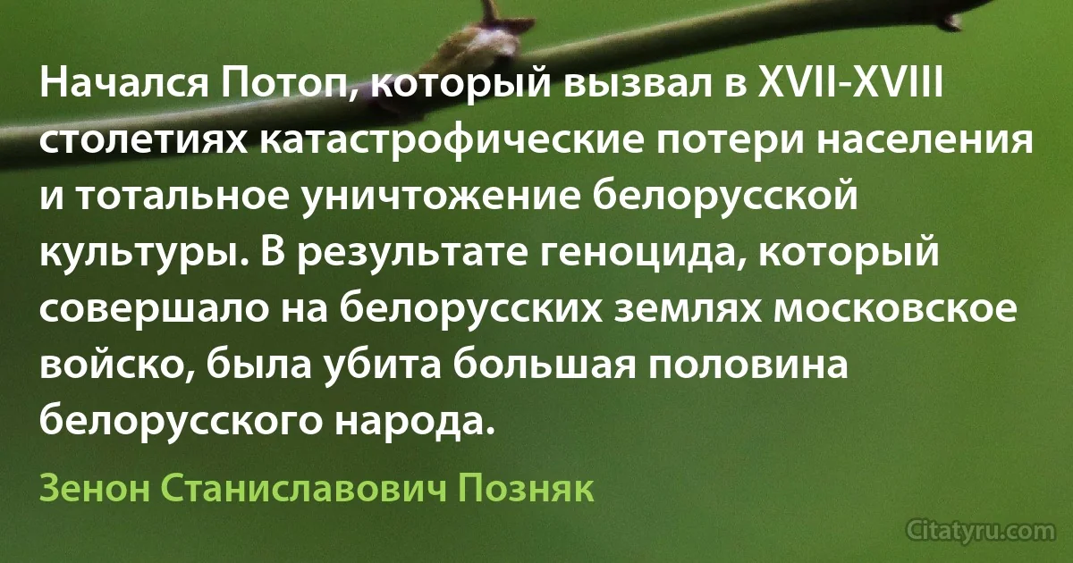 Начался Потоп, который вызвал в XVII-XVIII столетиях катастрофические потери населения и тотальное уничтожение белорусской культуры. В результате геноцида, который совершало на белорусских землях московское войско, была убита большая половина белорусского народа. (Зенон Станиславович Позняк)