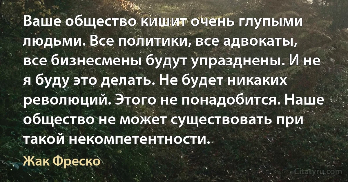 Ваше общество кишит очень глупыми людьми. Все политики, все адвокаты, все бизнесмены будут упразднены. И не я буду это делать. Не будет никаких революций. Этого не понадобится. Наше общество не может существовать при такой некомпетентности. (Жак Фреско)