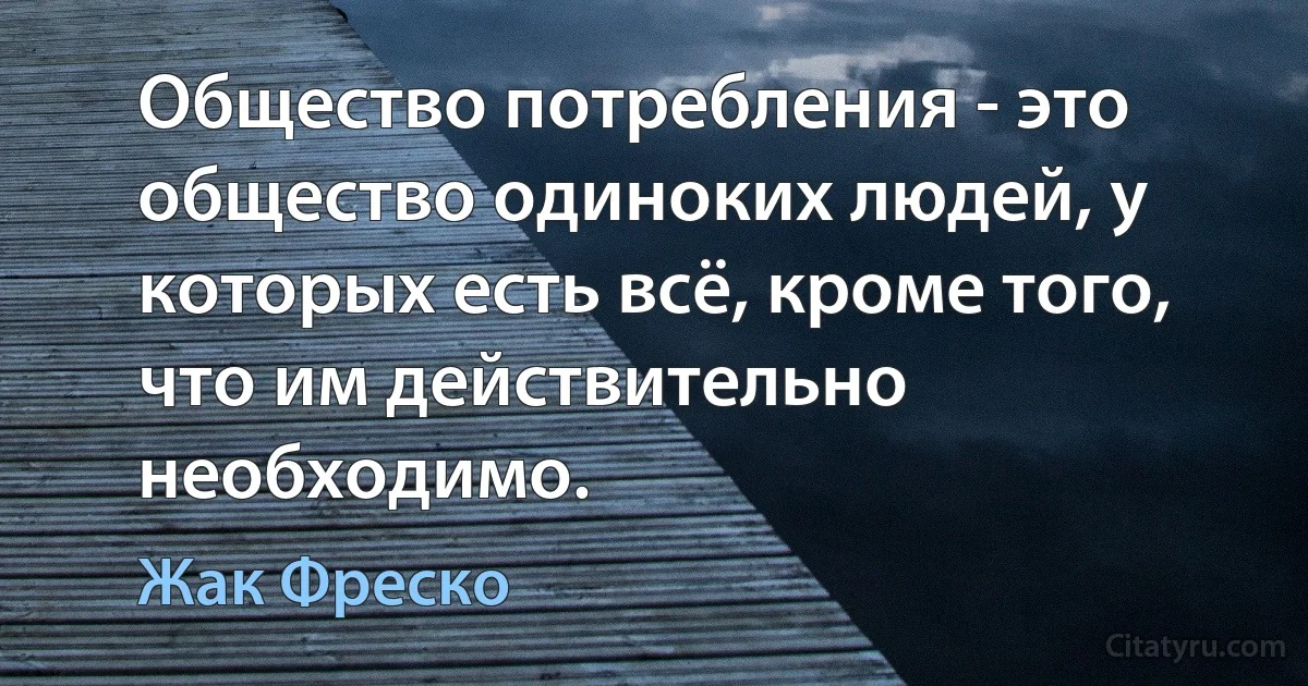 Общество потребления - это общество одиноких людей, у которых есть всё, кроме того, что им действительно необходимо. (Жак Фреско)