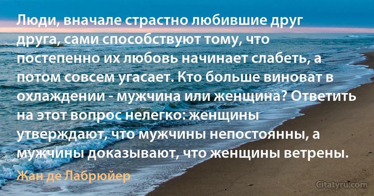 Люди, вначале страстно любившие друг друга, сами способствуют тому, что постепенно их любовь начинает слабеть, а потом совсем угасает. Кто больше виноват в охлаждении - мужчина или женщина? Ответить на этот вопрос нелегко: женщины утверждают, что мужчины непостоянны, а мужчины доказывают, что женщины ветрены. (Жан де Лабрюйер)