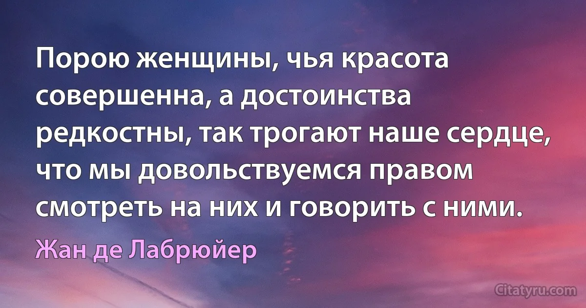 Порою женщины, чья красота совершенна, а достоинства редкостны, так трогают наше сердце, что мы довольствуемся правом смотреть на них и говорить с ними. (Жан де Лабрюйер)