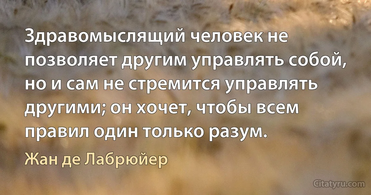 Здравомыслящий человек не позволяет другим управлять собой, но и сам не стремится управлять другими; он хочет, чтобы всем правил один только разум. (Жан де Лабрюйер)