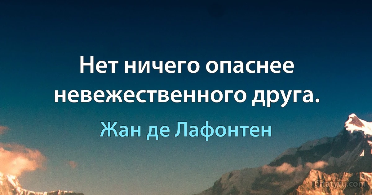 Нет ничего опаснее невежественного друга. (Жан де Лафонтен)