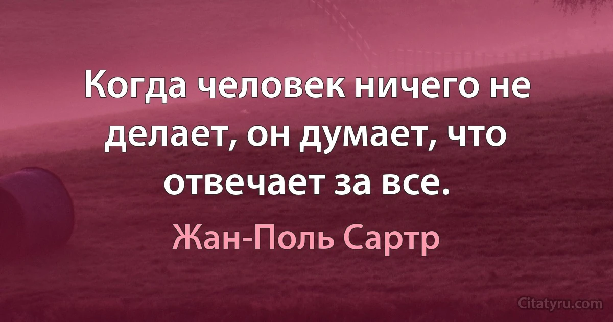 Когда человек ничего не делает, он думает, что отвечает за все. (Жан-Поль Сартр)