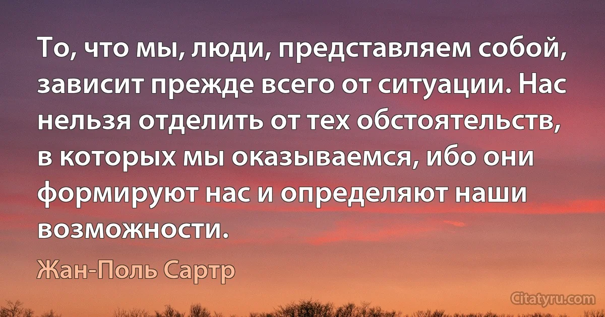 То, что мы, люди, представляем собой, зависит прежде всего от ситуации. Нас нельзя отделить от тех обстоятельств, в которых мы оказываемся, ибо они формируют нас и определяют наши возможности. (Жан-Поль Сартр)