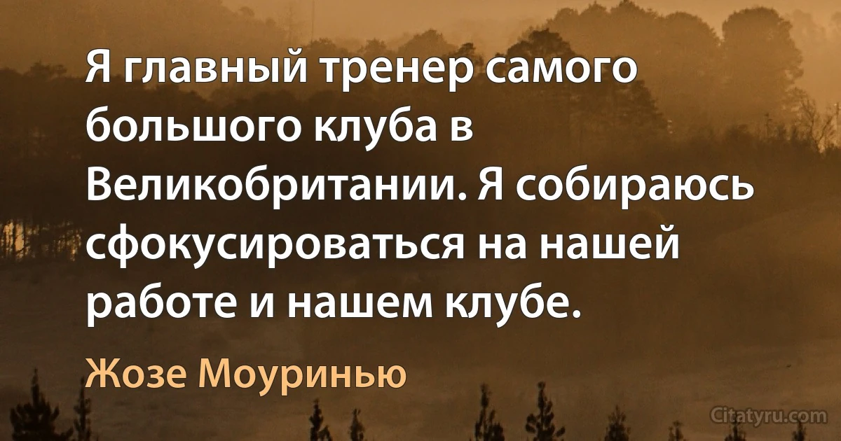 Я главный тренер самого большого клуба в Великобритании. Я собираюсь сфокусироваться на нашей работе и нашем клубе. (Жозе Моуринью)