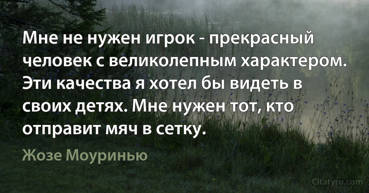 Мне не нужен игрок - прекрасный человек с великолепным характером. Эти качества я хотел бы видеть в своих детях. Мне нужен тот, кто отправит мяч в сетку. (Жозе Моуринью)