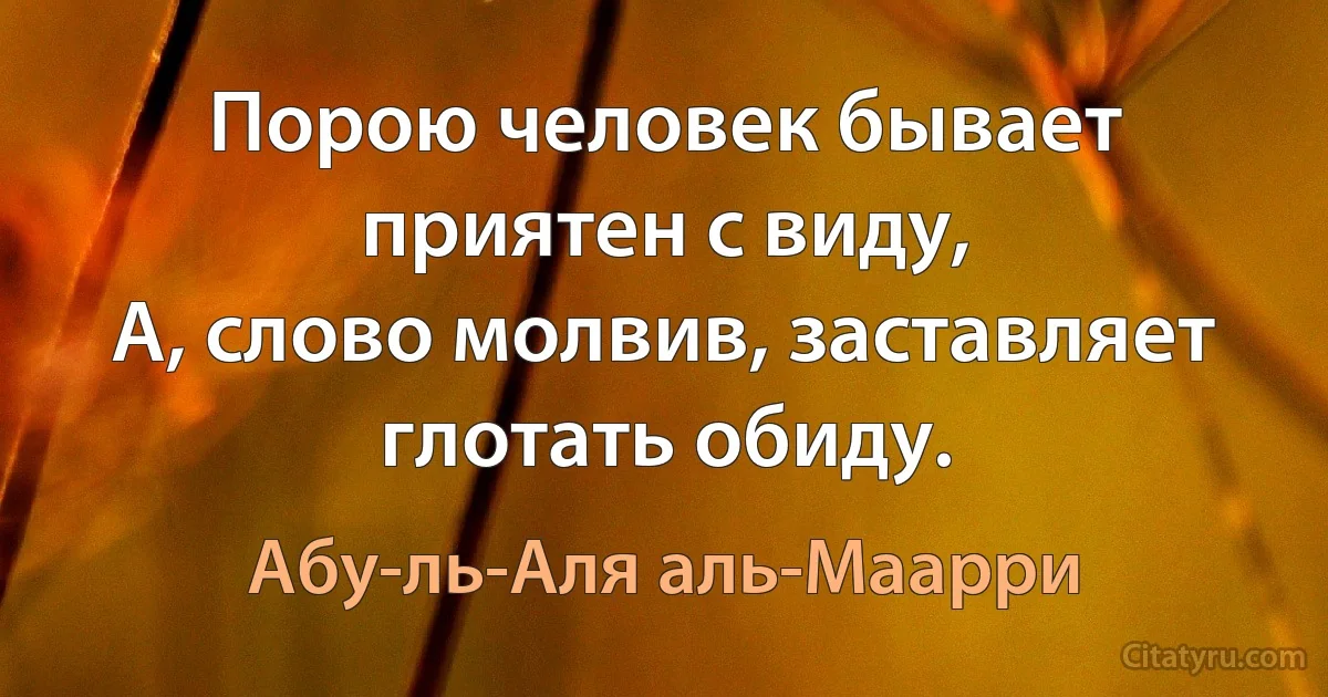 Порою человек бывает приятен с виду,
А, слово молвив, заставляет глотать обиду. (Абу-ль-Аля аль-Маарри)