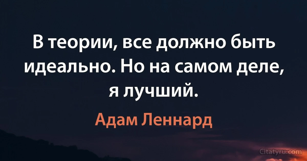 В теории, все должно быть идеально. Но на самом деле, я лучший. (Адам Леннард)