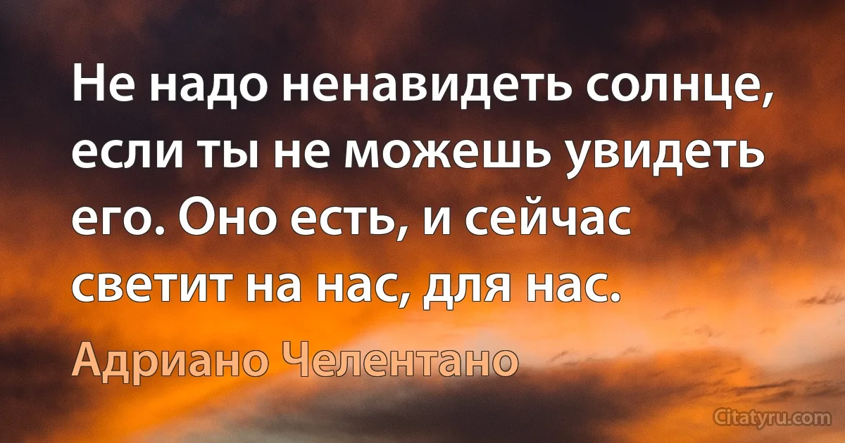 Не надо ненавидеть солнце, если ты не можешь увидеть его. Оно есть, и сейчас светит на нас, для нас. (Адриано Челентано)