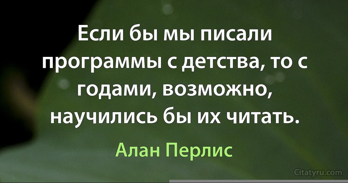 Если бы мы писали программы с детства, то с годами, возможно, научились бы их читать. (Алан Перлис)