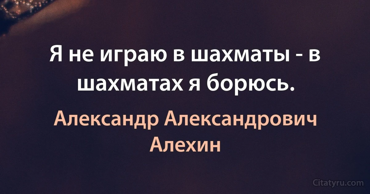 Я не играю в шахматы - в шахматах я борюсь. (Александр Александрович Алехин)