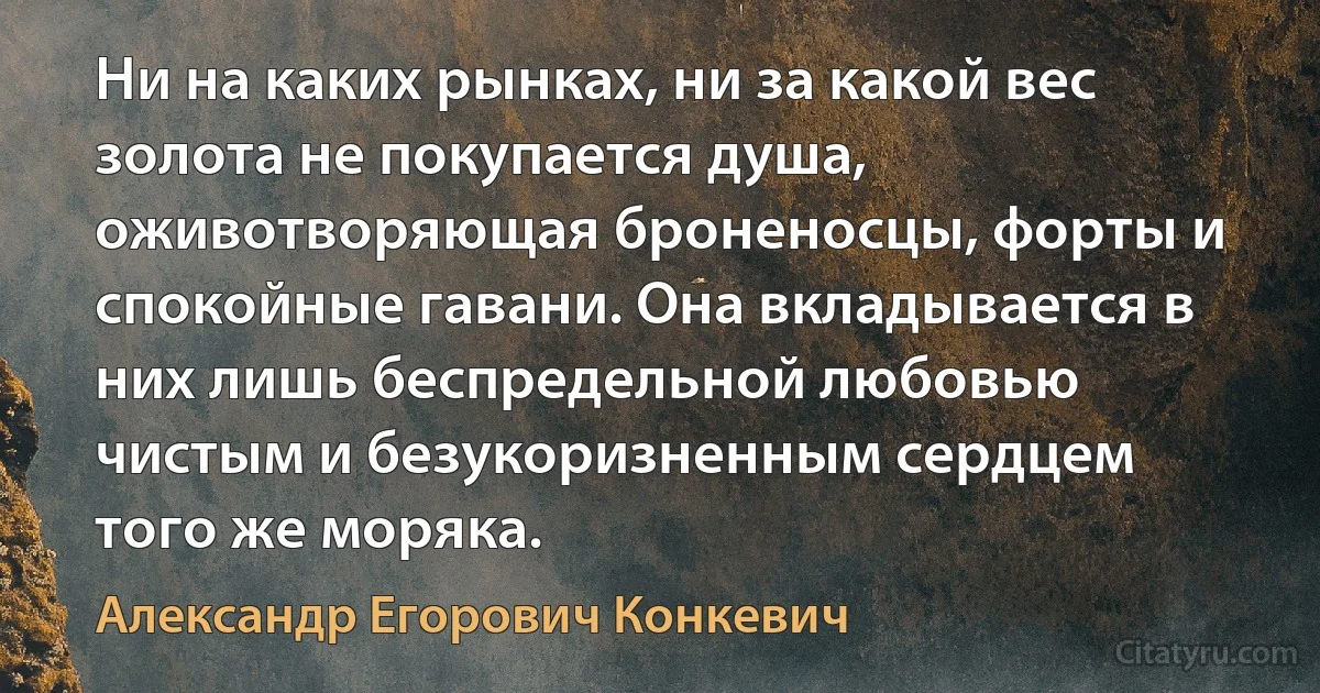 Ни на каких рынках, ни за какой вес золота не покупается душа, оживотворяющая броненосцы, форты и спокойные гавани. Она вкладывается в них лишь беспредельной любовью чистым и безукоризненным сердцем того же моряка. (Александр Егорович Конкевич)