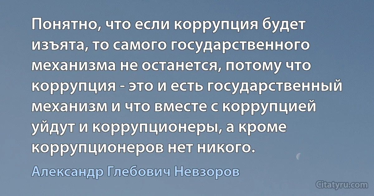 Понятно, что если коррупция будет изъята, то самого государственного механизма не останется, потому что коррупция - это и есть государственный механизм и что вместе с коррупцией уйдут и коррупционеры, а кроме коррупционеров нет никого. (Александр Глебович Невзоров)